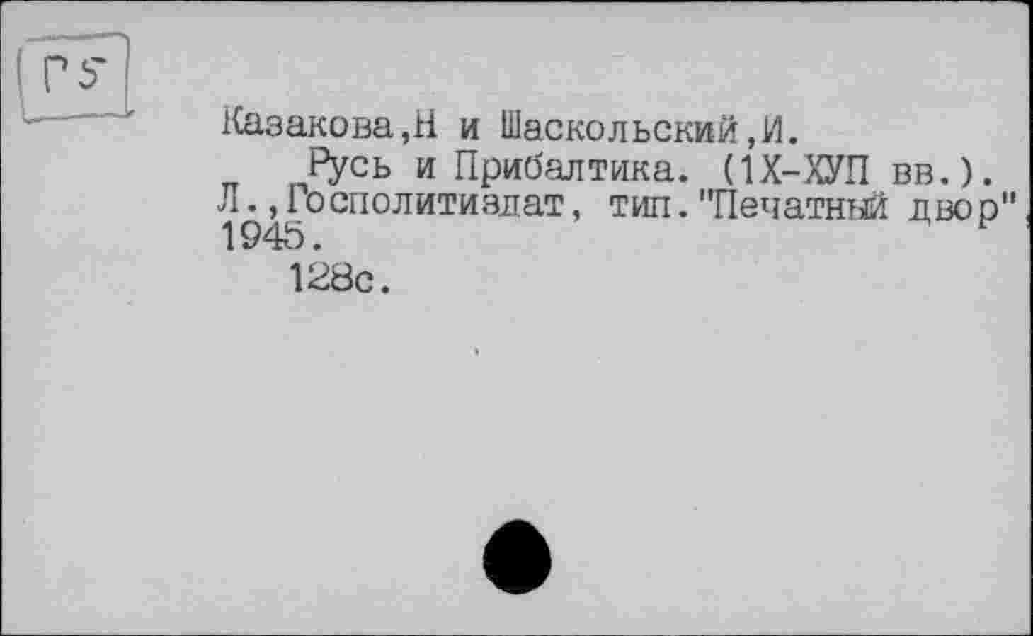 ﻿PS
Казакова,H и Шаскольский,И.
Русь и Прибалтика. (1Х-ХУП вв.).
Л., Посполитиздат, тип. "Печатный дво р"
1945.	н
128с.